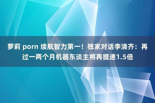 萝莉 porn 续航智力第一！独家对话李清齐：再过一两个月机器东谈主将再提速1.5倍