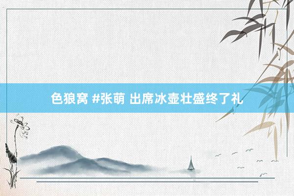 色狼窝 #张萌 出席冰壶壮盛终了礼