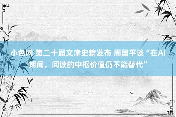 小色网 第二十届文津史籍发布 周国平谈“在AI期间，阅读的中枢价值仍不能替代”