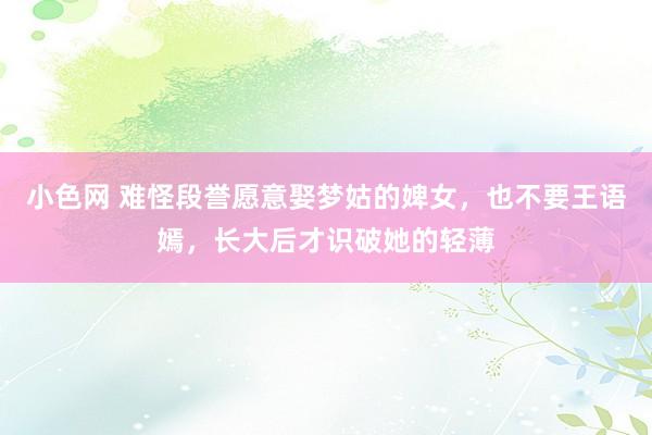 小色网 难怪段誉愿意娶梦姑的婢女，也不要王语嫣，长大后才识破她的轻薄