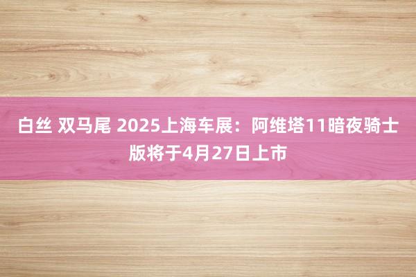 白丝 双马尾 2025上海车展：阿维塔11暗夜骑士版将于4月27日上市