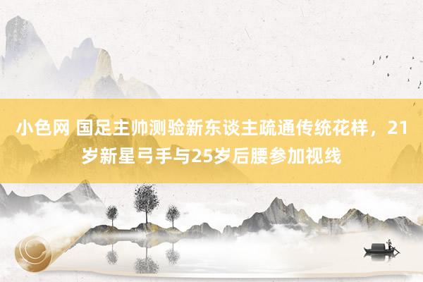 小色网 国足主帅测验新东谈主疏通传统花样，21岁新星弓手与25岁后腰参加视线