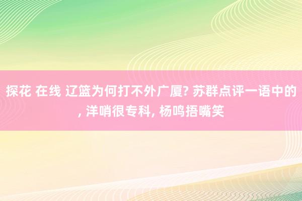 探花 在线 辽篮为何打不外广厦? 苏群点评一语中的， 洋哨很专科， 杨鸣捂嘴笑
