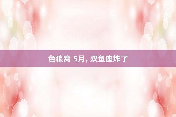 色狼窝 5月, 双鱼座炸了