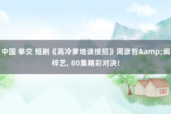 中国 拳交 短剧《高冷爹地请接招》周彦哲&阚梓艺, 