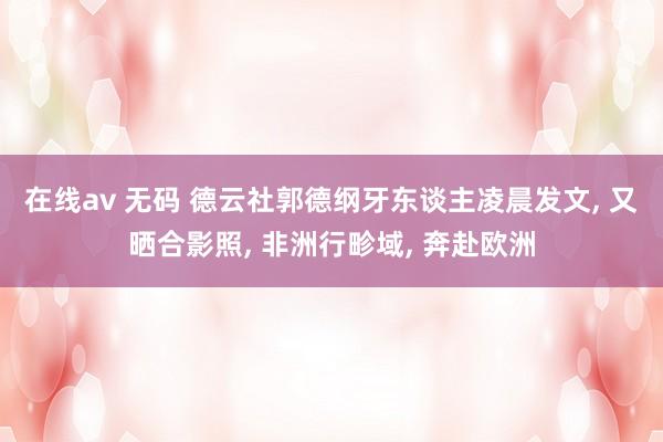在线av 无码 德云社郭德纲牙东谈主凌晨发文, 又晒合影照,
