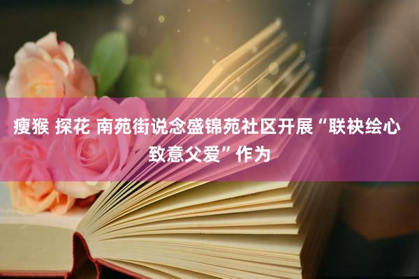 瘦猴 探花 南苑街说念盛锦苑社区开展“联袂绘心 致意父爱”作
