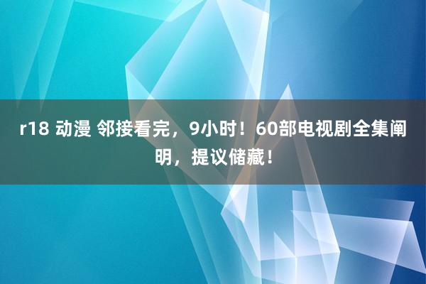 r18 动漫 邻接看完，9小时！60部电视剧全集阐明，提议储