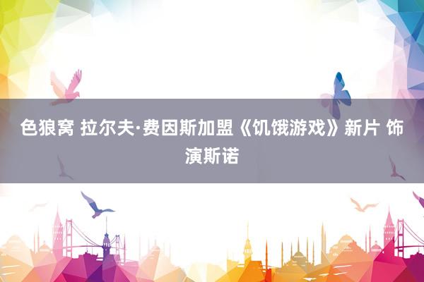 色狼窝 拉尔夫·费因斯加盟《饥饿游戏》新片 饰演斯诺